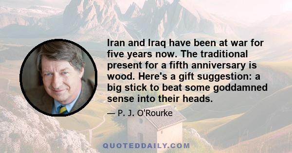 Iran and Iraq have been at war for five years now. The traditional present for a fifth anniversary is wood. Here's a gift suggestion: a big stick to beat some goddamned sense into their heads.
