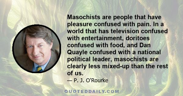 Masochists are people that have pleasure confused with pain. In a world that has television confused with entertainment, doritoes confused with food, and Dan Quayle confused with a national political leader, masochists