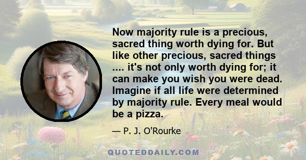 Now majority rule is a precious, sacred thing worth dying for. But like other precious, sacred things .... it's not only worth dying for; it can make you wish you were dead. Imagine if all life were determined by