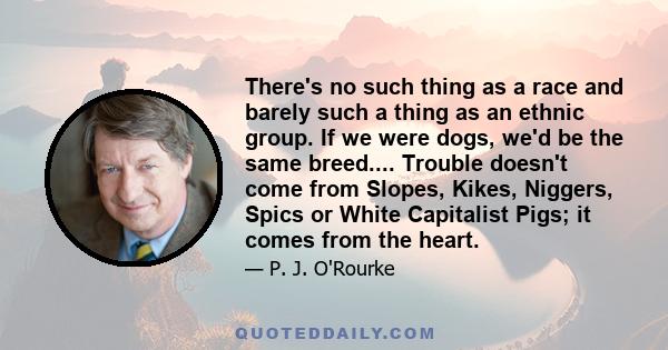 There's no such thing as a race and barely such a thing as an ethnic group. If we were dogs, we'd be the same breed.... Trouble doesn't come from Slopes, Kikes, Niggers, Spics or White Capitalist Pigs; it comes from the