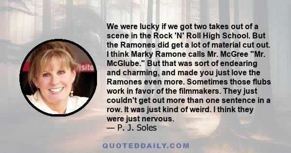 We were lucky if we got two takes out of a scene in the Rock 'N' Roll High School. But the Ramones did get a lot of material cut out. I think Marky Ramone calls Mr. McGree Mr. McGlube. But that was sort of endearing and