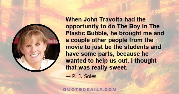 When John Travolta had the opportunity to do The Boy In The Plastic Bubble, he brought me and a couple other people from the movie to just be the students and have some parts, because he wanted to help us out. I thought