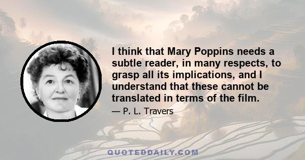 I think that Mary Poppins needs a subtle reader, in many respects, to grasp all its implications, and I understand that these cannot be translated in terms of the film.