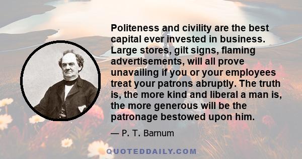 Politeness and civility are the best capital ever invested in business. Large stores, gilt signs, flaming advertisements, will all prove unavailing if you or your employees treat your patrons abruptly. The truth is, the