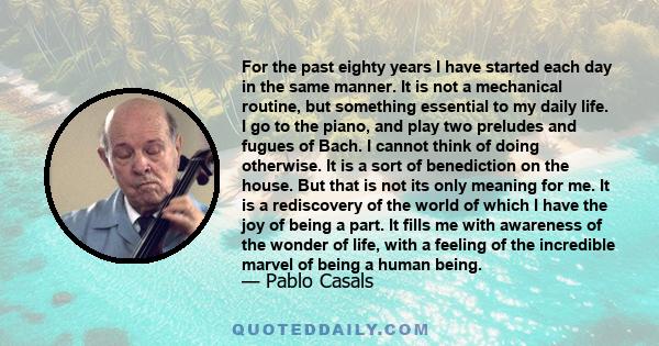 For the past eighty years I have started each day in the same manner. It is not a mechanical routine, but something essential to my daily life. I go to the piano, and play two preludes and fugues of Bach. I cannot think