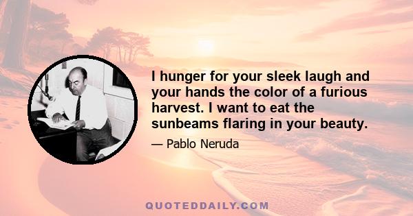 I hunger for your sleek laugh and your hands the color of a furious harvest. I want to eat the sunbeams flaring in your beauty.