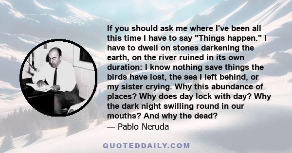 If you should ask me where I've been all this time I have to say Things happen. I have to dwell on stones darkening the earth, on the river ruined in its own duration: I know nothing save things the birds have lost, the
