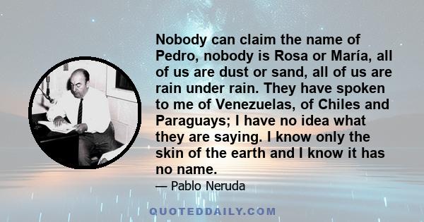 Nobody can claim the name of Pedro, nobody is Rosa or María, all of us are dust or sand, all of us are rain under rain. They have spoken to me of Venezuelas, of Chiles and Paraguays; I have no idea what they are saying.