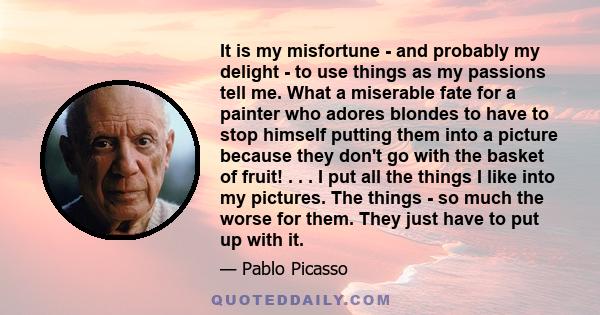 It is my misfortune - and probably my delight - to use things as my passions tell me. What a miserable fate for a painter who adores blondes to have to stop himself putting them into a picture because they don't go with