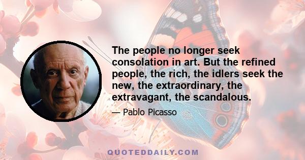 The people no longer seek consolation in art. But the refined people, the rich, the idlers seek the new, the extraordinary, the extravagant, the scandalous. I have contented these people with all the many bizarre things