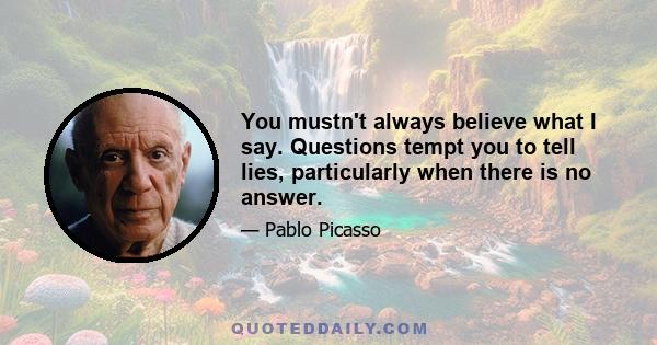 You mustn't always believe what I say. Questions tempt you to tell lies, particularly when there is no answer.