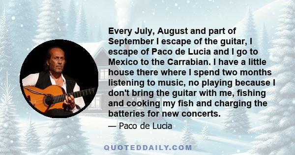 Every July, August and part of September I escape of the guitar, I escape of Paco de Lucia and I go to Mexico to the Carrabian. I have a little house there where I spend two months listening to music, no playing because