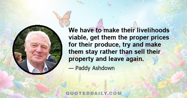 We have to make their livelihoods viable, get them the proper prices for their produce, try and make them stay rather than sell their property and leave again.