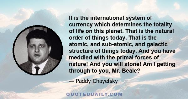 It is the international system of currency which determines the totality of life on this planet. That is the natural order of things today. That is the atomic, and sub-atomic, and galactic structure of things today. And