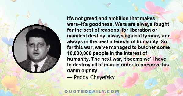 It's not greed and ambition that makes wars--it's goodness. Wars are always fought for the best of reasons, for liberation or manifest destiny, always against tyranny and always in the best interests of humanity. So far