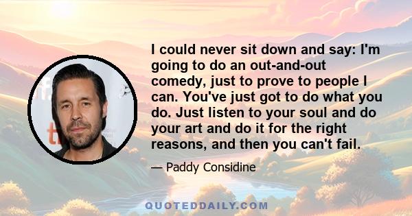I could never sit down and say: I'm going to do an out-and-out comedy, just to prove to people I can. You've just got to do what you do. Just listen to your soul and do your art and do it for the right reasons, and then