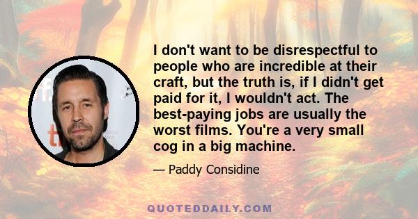 I don't want to be disrespectful to people who are incredible at their craft, but the truth is, if I didn't get paid for it, I wouldn't act. The best-paying jobs are usually the worst films. You're a very small cog in a