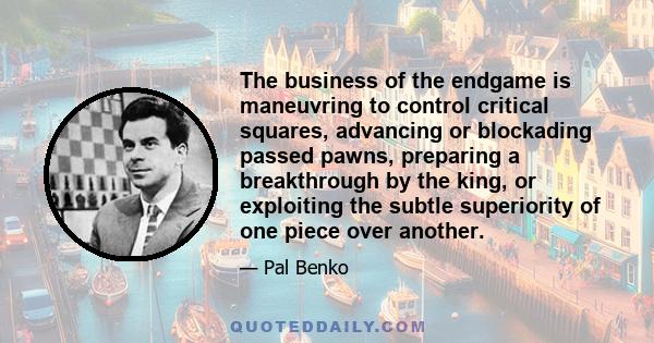 The business of the endgame is maneuvring to control critical squares, advancing or blockading passed pawns, preparing a breakthrough by the king, or exploiting the subtle superiority of one piece over another.