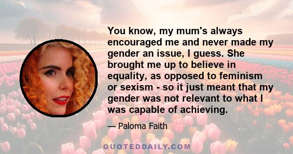You know, my mum's always encouraged me and never made my gender an issue, I guess. She brought me up to believe in equality, as opposed to feminism or sexism - so it just meant that my gender was not relevant to what I