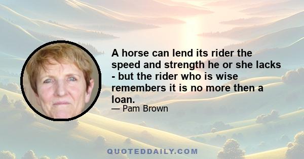 A horse can lend its rider the speed and strength he or she lacks - but the rider who is wise remembers it is no more then a loan.