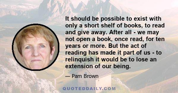 It should be possible to exist with only a short shelf of books, to read and give away. After all - we may not open a book, once read, for ten years or more. But the act of reading has made it part of us - to relinquish