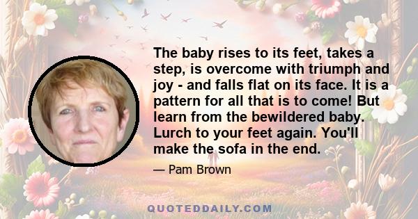 The baby rises to its feet, takes a step, is overcome with triumph and joy - and falls flat on its face. It is a pattern for all that is to come! But learn from the bewildered baby. Lurch to your feet again. You'll make