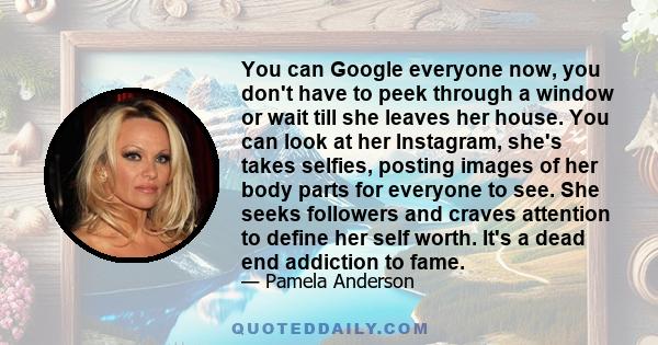 You can Google everyone now, you don't have to peek through a window or wait till she leaves her house. You can look at her Instagram, she's takes selfies, posting images of her body parts for everyone to see. She seeks