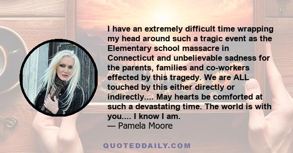 I have an extremely difficult time wrapping my head around such a tragic event as the Elementary school massacre in Connecticut and unbelievable sadness for the parents, families and co-workers effected by this tragedy.