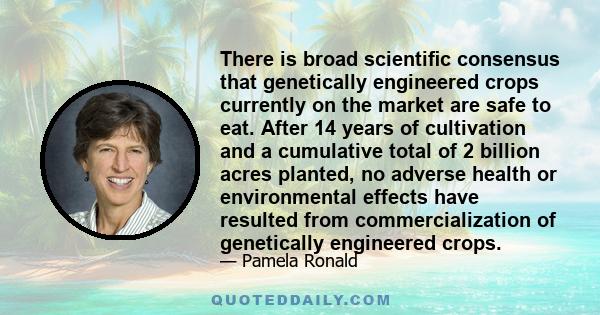 There is broad scientific consensus that genetically engineered crops currently on the market are safe to eat. After 14 years of cultivation and a cumulative total of 2 billion acres planted, no adverse health or