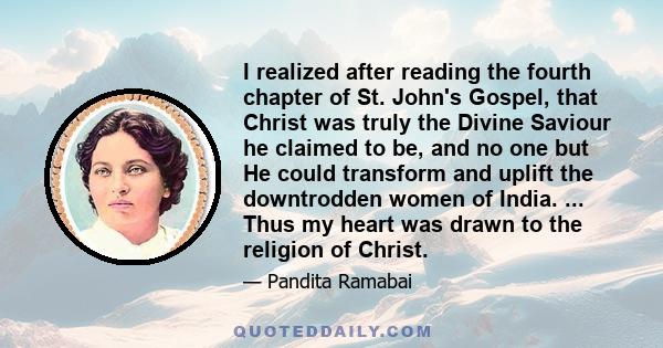 I realized after reading the fourth chapter of St. John's Gospel, that Christ was truly the Divine Saviour he claimed to be, and no one but He could transform and uplift the downtrodden women of India. ... Thus my heart