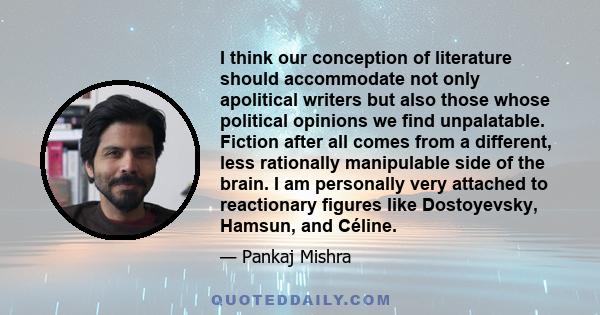 I think our conception of literature should accommodate not only apolitical writers but also those whose political opinions we find unpalatable. Fiction after all comes from a different, less rationally manipulable side