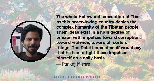 The whole Hollywood conception of Tibet as this peace-loving country denies the complex humanity of the Tibetan people. Their ideas exist in a high degree of tension with impulses toward corruption, toward violence,