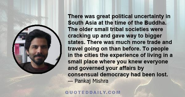 There was great political uncertainty in South Asia at the time of the Buddha. The older small tribal societies were cracking up and gave way to bigger states. There was much more trade and travel going on than before.