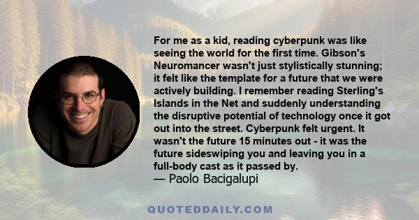 For me as a kid, reading cyberpunk was like seeing the world for the first time. Gibson's Neuromancer wasn't just stylistically stunning; it felt like the template for a future that we were actively building. I remember