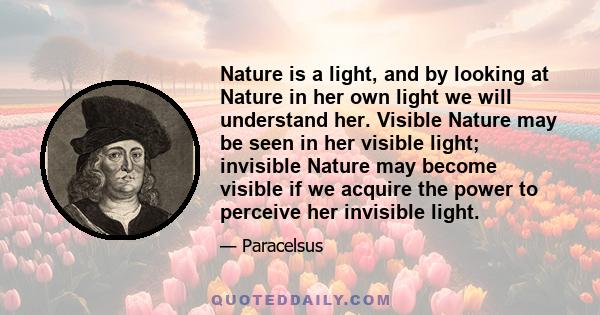 Nature is a light, and by looking at Nature in her own light we will understand her. Visible Nature may be seen in her visible light; invisible Nature may become visible if we acquire the power to perceive her invisible