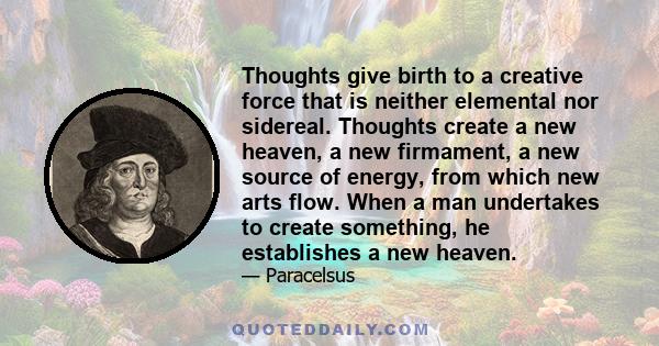 Thoughts give birth to a creative force that is neither elemental nor sidereal. Thoughts create a new heaven, a new firmament, a new source of energy, from which new arts flow. When a man undertakes to create something,