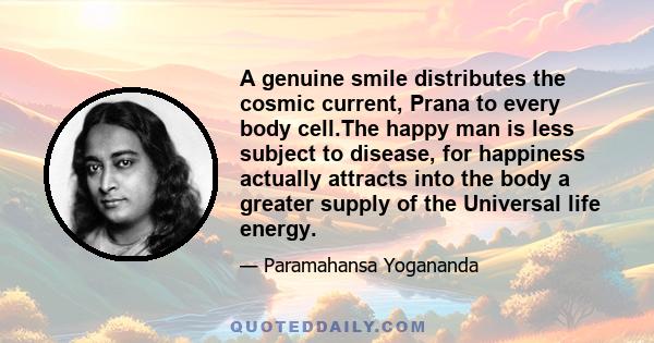 A genuine smile distributes the cosmic current, Prana to every body cell.The happy man is less subject to disease, for happiness actually attracts into the body a greater supply of the Universal life energy.
