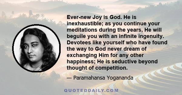 Ever-new Joy is God. He is inexhaustible; as you continue your meditations during the years, He will beguile you with an infinite ingenuity. Devotees like yourself who have found the way to God never dream of exchanging