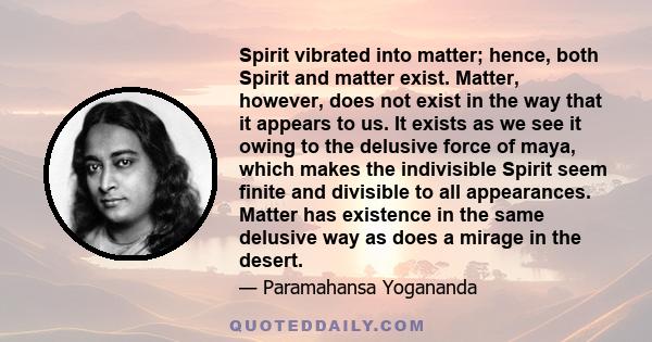 Spirit vibrated into matter; hence, both Spirit and matter exist. Matter, however, does not exist in the way that it appears to us. It exists as we see it owing to the delusive force of maya, which makes the indivisible