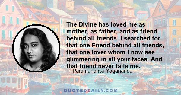 The Divine has loved me as mother, as father, and as friend, behind all friends. I searched for that one Friend behind all friends, that one lover whom I now see glimmering in all your faces. And that friend never fails
