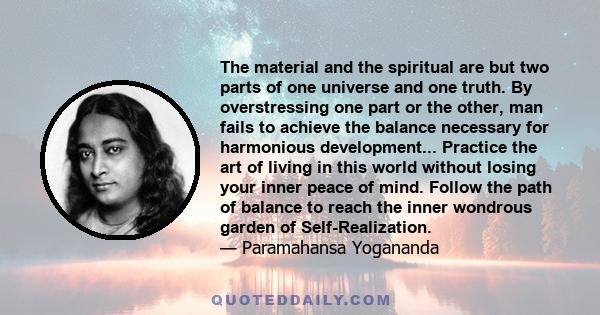 The material and the spiritual are but two parts of one universe and one truth. By overstressing one part or the other, man fails to achieve the balance necessary for harmonious development... Practice the art of living