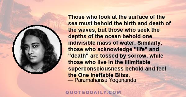 Those who look at the surface of the sea must behold the birth and death of the waves, but those who seek the depths of the ocean behold one indivisible mass of water. Similarly, those who acknowledge life and death are