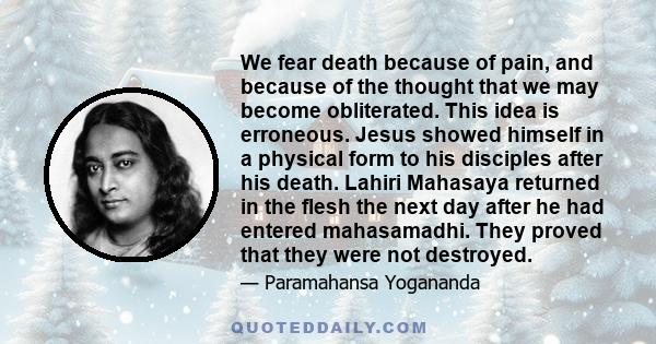 We fear death because of pain, and because of the thought that we may become obliterated. This idea is erroneous. Jesus showed himself in a physical form to his disciples after his death. Lahiri Mahasaya returned in the