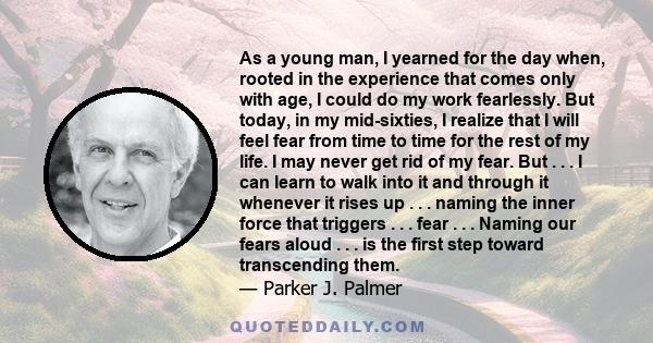 As a young man, I yearned for the day when, rooted in the experience that comes only with age, I could do my work fearlessly. But today, in my mid-sixties, I realize that I will feel fear from time to time for the rest