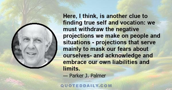 Here, I think, is another clue to finding true self and vocation: we must withdraw the negative projections we make on people and situations - projections that serve mainly to mask our fears about ourselves- and