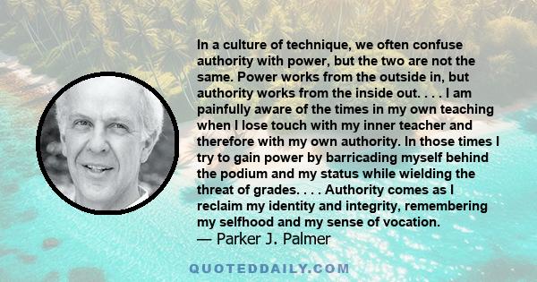 In a culture of technique, we often confuse authority with power, but the two are not the same. Power works from the outside in, but authority works from the inside out. . . . I am painfully aware of the times in my own