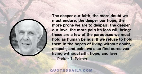The deeper our faith, the more doubt we must endure; the deeper our hope, the more prone we are to despair; the deeper our love, the more pain its loss will bring: these are a few of the paradoxes we must hold as human