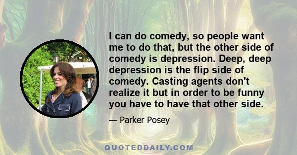 I can do comedy, so people want me to do that, but the other side of comedy is depression. Deep, deep depression is the flip side of comedy. Casting agents don't realize it but in order to be funny you have to have that
