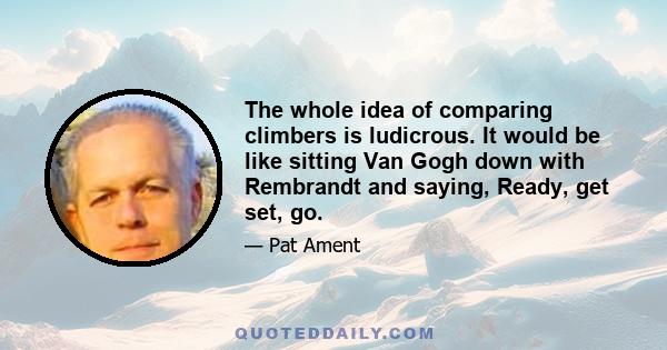 The whole idea of comparing climbers is ludicrous. It would be like sitting Van Gogh down with Rembrandt and saying, Ready, get set, go.