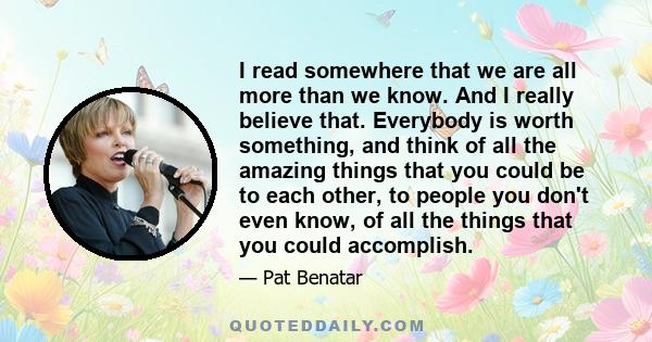 I read somewhere that we are all more than we know. And I really believe that. Everybody is worth something, and think of all the amazing things that you could be to each other, to people you don't even know, of all the